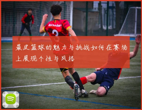 最皮篮球的魅力与挑战如何在赛场上展现个性与风格