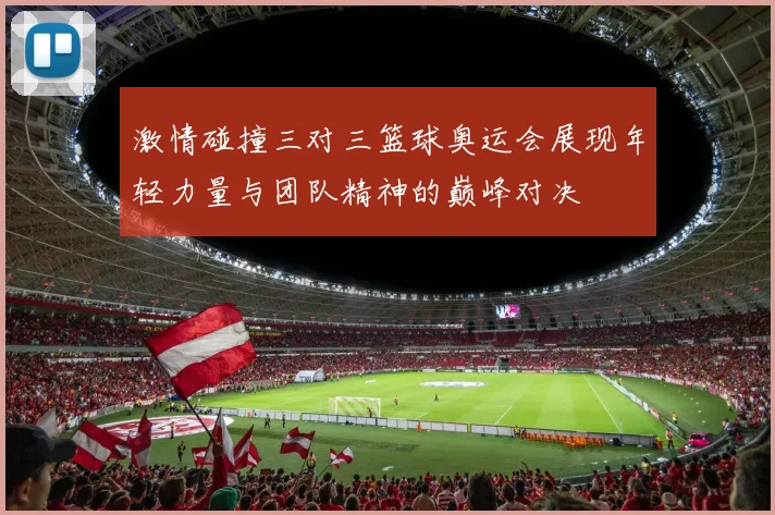 激情碰撞三对三篮球奥运会展现年轻力量与团队精神的巅峰对决