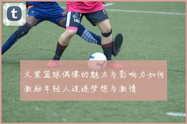 文案篮球偶像的魅力与影响力如何激励年轻人追逐梦想与激情