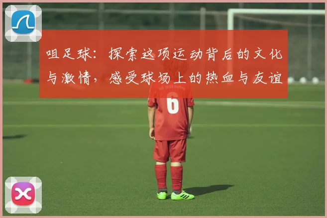 咀足球：探索这项运动背后的文化与激情，感受球场上的热血与友谊