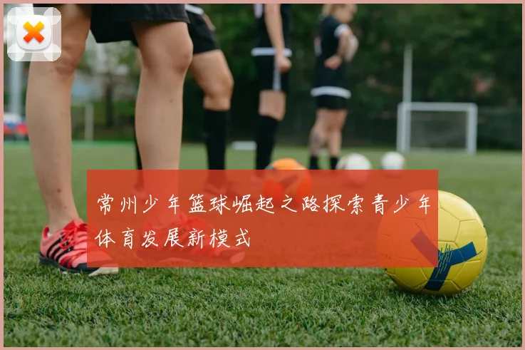 常州少年篮球崛起之路探索青少年体育发展新模式