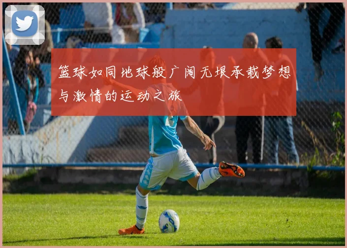 篮球如同地球般广阔无垠承载梦想与激情的运动之旅