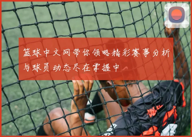 篮球中文网带你领略精彩赛事分析与球员动态尽在掌握中