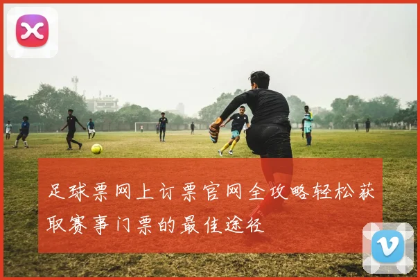 足球票网上订票官网全攻略轻松获取赛事门票的最佳途径