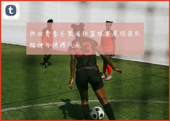 热血青春齐聚浦阳篮球赛展现团队精神与拼搏风采